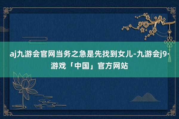 aj九游会官网当务之急是先找到女儿-九游会j9·游戏「中国」官方网站