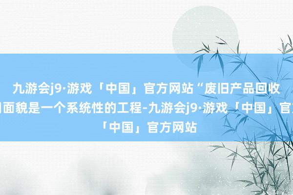 九游会j9·游戏「中国」官方网站“废旧产品回收再利用面貌是一个系统性的工程-九游会j9·游戏「中国」官方网站