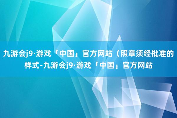 九游会j9·游戏「中国」官方网站（照章须经批准的样式-九游会j9·游戏「中国」官方网站