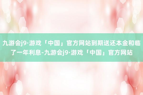 九游会j9·游戏「中国」官方网站到期送还本金和临了一年利息-九游会j9·游戏「中国」官方网站