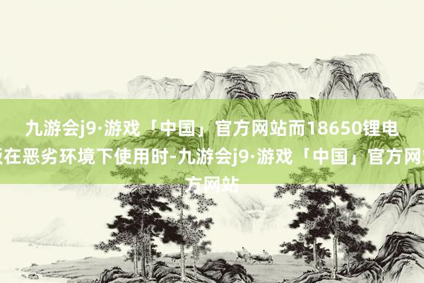 九游会j9·游戏「中国」官方网站而18650锂电板在恶劣环境下使用时-九游会j9·游戏「中国」官方网站