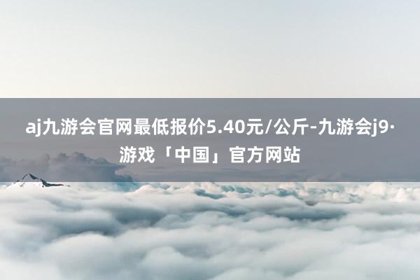 aj九游会官网最低报价5.40元/公斤-九游会j9·游戏「中国」官方网站