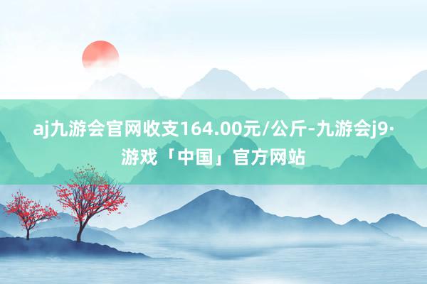 aj九游会官网收支164.00元/公斤-九游会j9·游戏「中国」官方网站