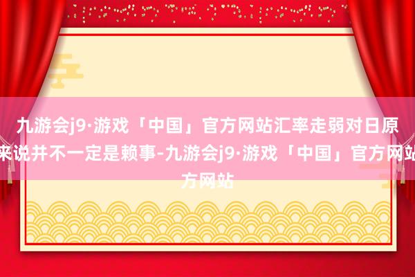 九游会j9·游戏「中国」官方网站汇率走弱对日原来说并不一定是赖事-九游会j9·游戏「中国」官方网站
