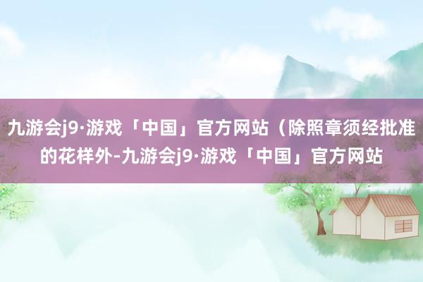 九游会j9·游戏「中国」官方网站（除照章须经批准的花样外-九游会j9·游戏「中国」官方网站