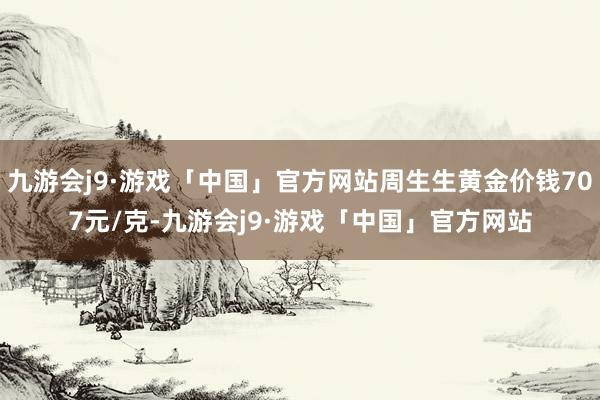 九游会j9·游戏「中国」官方网站周生生黄金价钱707元/克-九游会j9·游戏「中国」官方网站