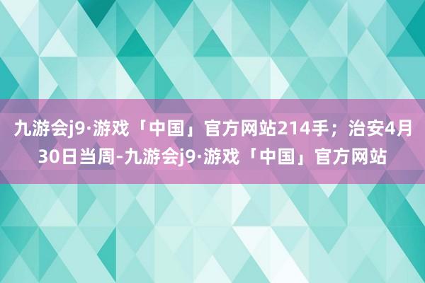 九游会j9·游戏「中国」官方网站214手；治安4月30日当周-九游会j9·游戏「中国」官方网站