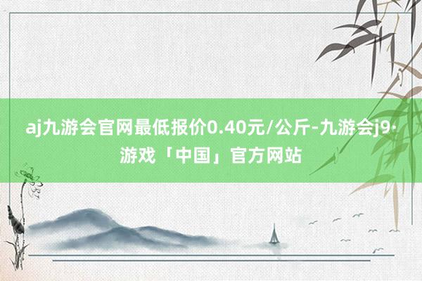 aj九游会官网最低报价0.40元/公斤-九游会j9·游戏「中国」官方网站