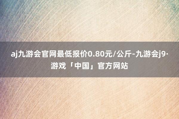 aj九游会官网最低报价0.80元/公斤-九游会j9·游戏「中国」官方网站