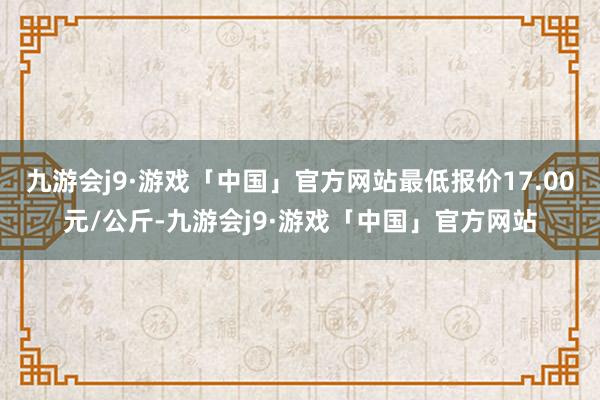 九游会j9·游戏「中国」官方网站最低报价17.00元/公斤-九游会j9·游戏「中国」官方网站