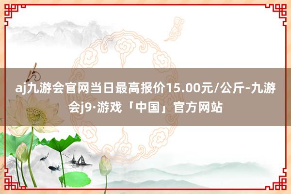 aj九游会官网当日最高报价15.00元/公斤-九游会j9·游戏「中国」官方网站