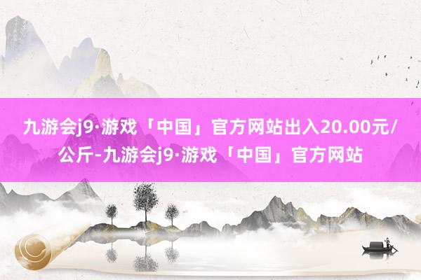 九游会j9·游戏「中国」官方网站出入20.00元/公斤-九游会j9·游戏「中国」官方网站