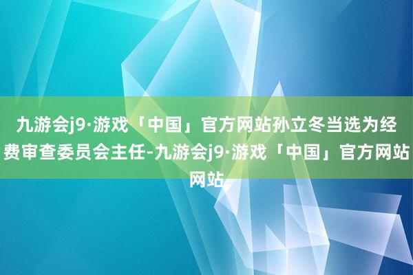 九游会j9·游戏「中国」官方网站孙立冬当选为经费审查委员会主任-九游会j9·游戏「中国」官方网站