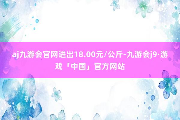 aj九游会官网进出18.00元/公斤-九游会j9·游戏「中国」官方网站