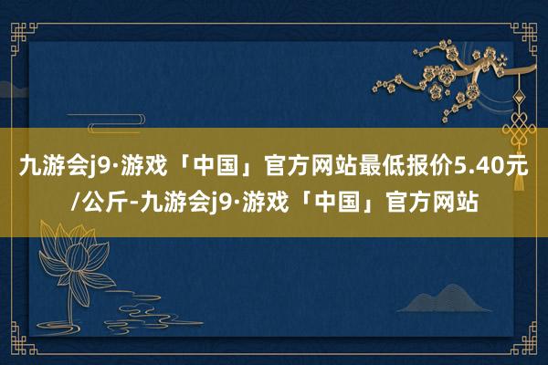 九游会j9·游戏「中国」官方网站最低报价5.40元/公斤-九游会j9·游戏「中国」官方网站