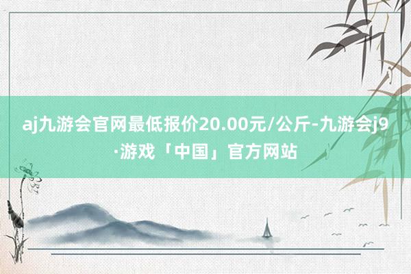 aj九游会官网最低报价20.00元/公斤-九游会j9·游戏「中国」官方网站