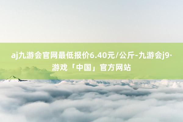 aj九游会官网最低报价6.40元/公斤-九游会j9·游戏「中国」官方网站