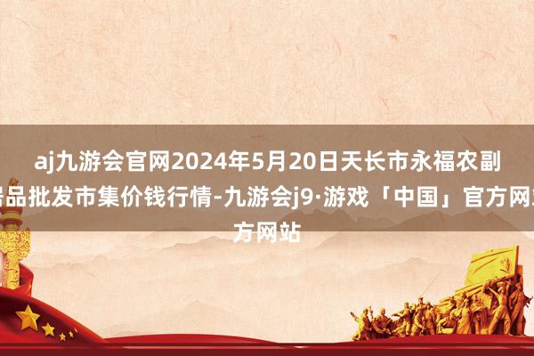 aj九游会官网2024年5月20日天长市永福农副居品批发市集价钱行情-九游会j9·游戏「中国」官方网站