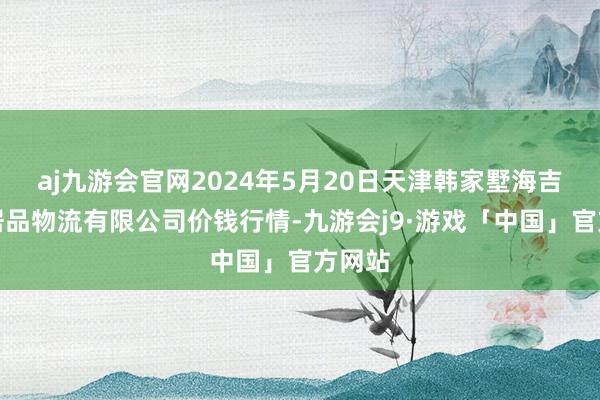 aj九游会官网2024年5月20日天津韩家墅海吉星农居品物流有限公司价钱行情-九游会j9·游戏「中国」官方网站