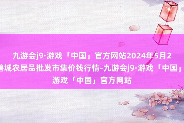 九游会j9·游戏「中国」官方网站2024年5月20日天津碧城农居品批发市集价钱行情-九游会j9·游戏「中国」官方网站