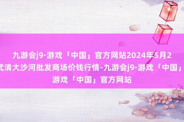 九游会j9·游戏「中国」官方网站2024年5月20日天津武清大沙河批发商场价钱行情-九游会j9·游戏「中国」官方网站