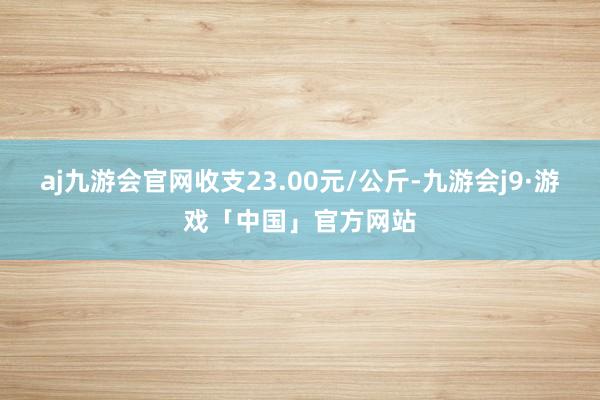 aj九游会官网收支23.00元/公斤-九游会j9·游戏「中国」官方网站