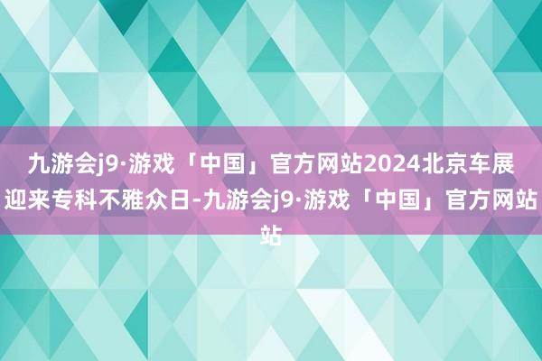 九游会j9·游戏「中国」官方网站2024北京车展迎来专科不雅众日-九游会j9·游戏「中国」官方网站