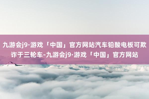 九游会j9·游戏「中国」官方网站汽车铅酸电板可欺诈于三轮车-九游会j9·游戏「中国」官方网站