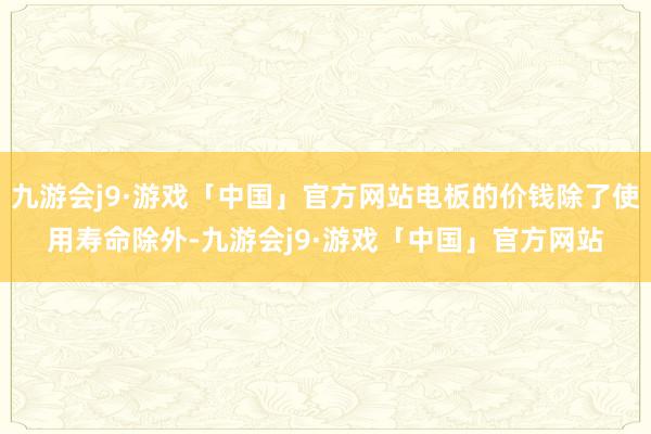 九游会j9·游戏「中国」官方网站电板的价钱除了使用寿命除外-九游会j9·游戏「中国」官方网站