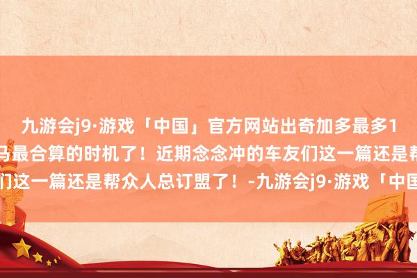 九游会j9·游戏「中国」官方网站出奇加多最多18的补贴应该是当今买良马最合算的时机了！近期念念冲的车友们这一篇还是帮众人总订盟了！-九游会j9·游戏「中国」官方网站