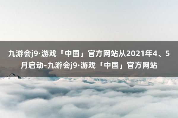 九游会j9·游戏「中国」官方网站从2021年4、5月启动-九游会j9·游戏「中国」官方网站