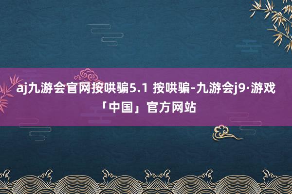 aj九游会官网按哄骗5.1 按哄骗-九游会j9·游戏「中国」官方网站