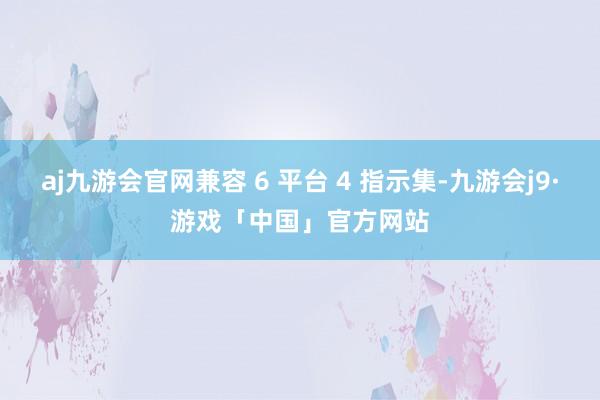 aj九游会官网兼容 6 平台 4 指示集-九游会j9·游戏「中国」官方网站