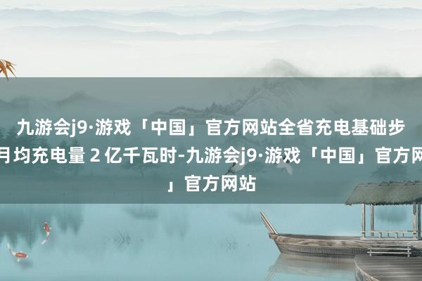 九游会j9·游戏「中国」官方网站全省充电基础步骤月均充电量２亿千瓦时-九游会j9·游戏「中国」官方网站