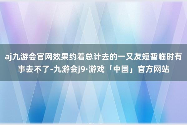 aj九游会官网效果约着总计去的一又友短暂临时有事去不了-九游会j9·游戏「中国」官方网站