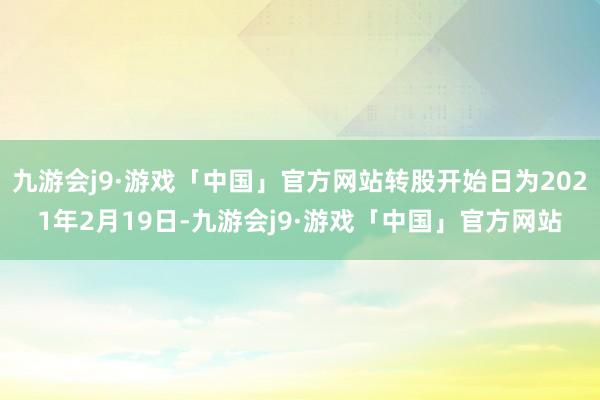 九游会j9·游戏「中国」官方网站转股开始日为2021年2月19日-九游会j9·游戏「中国」官方网站