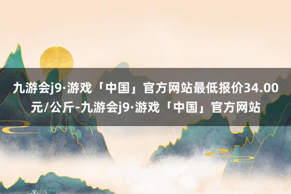 九游会j9·游戏「中国」官方网站最低报价34.00元/公斤-九游会j9·游戏「中国」官方网站