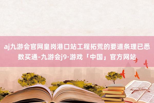 aj九游会官网皇岗港口站工程拓荒的要道条理已悉数买通-九游会j9·游戏「中国」官方网站