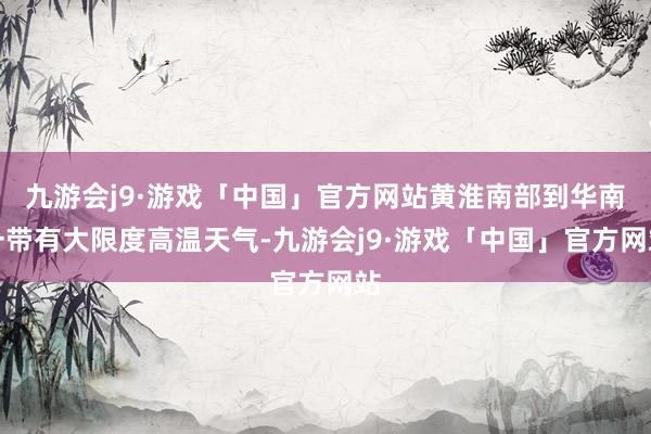 九游会j9·游戏「中国」官方网站黄淮南部到华南一带有大限度高温天气-九游会j9·游戏「中国」官方网站