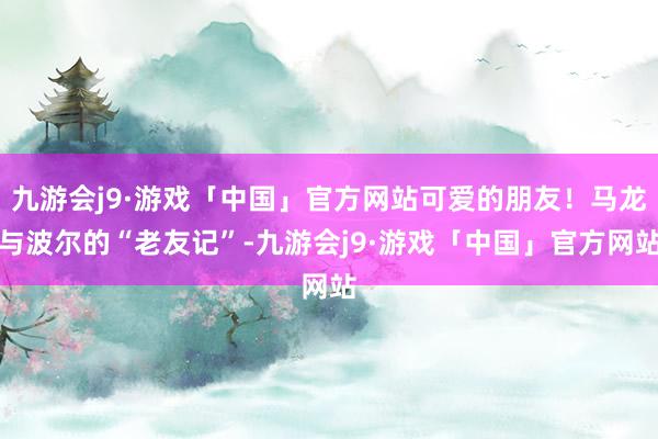 九游会j9·游戏「中国」官方网站可爱的朋友！马龙与波尔的“老友记”-九游会j9·游戏「中国」官方网站