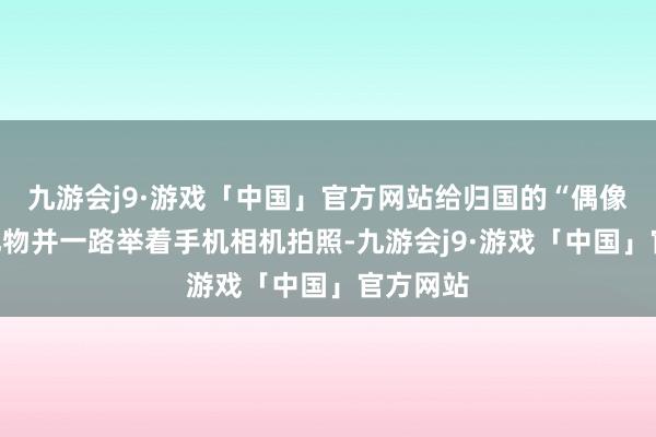 九游会j9·游戏「中国」官方网站给归国的“偶像”送上礼物并一路举着手机相机拍照-九游会j9·游戏「中国」官方网站