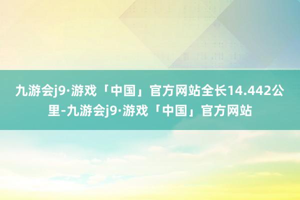 九游会j9·游戏「中国」官方网站全长14.442公里-九游会j9·游戏「中国」官方网站