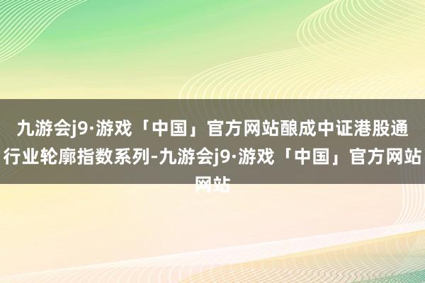 九游会j9·游戏「中国」官方网站酿成中证港股通行业轮廓指数系列-九游会j9·游戏「中国」官方网站