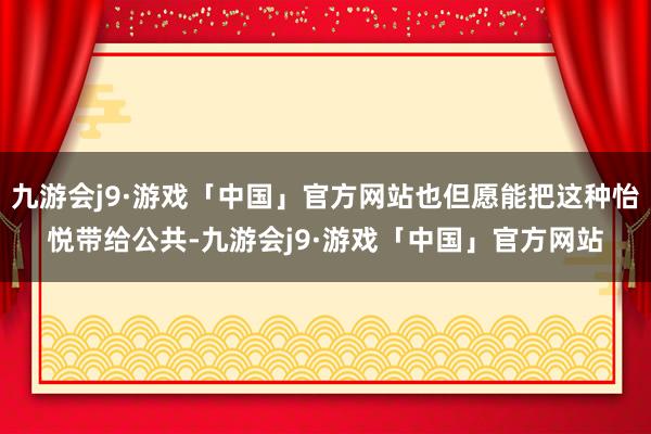 九游会j9·游戏「中国」官方网站也但愿能把这种怡悦带给公共-九游会j9·游戏「中国」官方网站