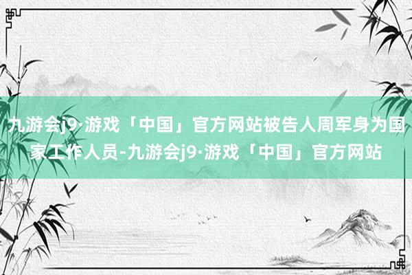 九游会j9·游戏「中国」官方网站被告人周军身为国家工作人员-九游会j9·游戏「中国」官方网站