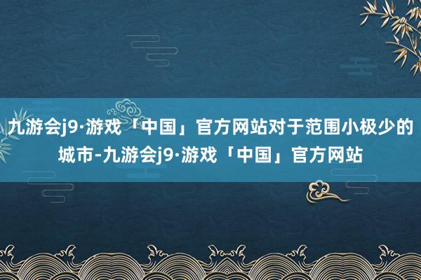 九游会j9·游戏「中国」官方网站对于范围小极少的城市-九游会j9·游戏「中国」官方网站