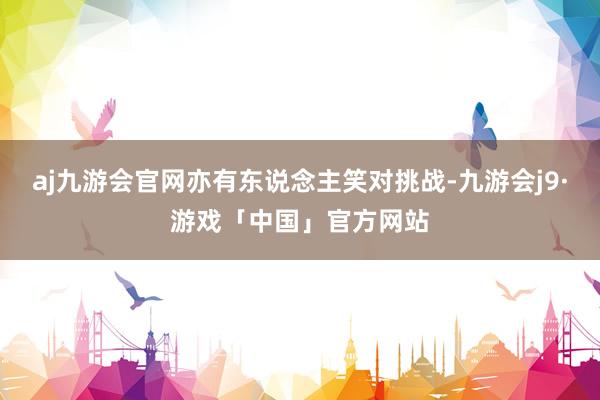 aj九游会官网亦有东说念主笑对挑战-九游会j9·游戏「中国」官方网站