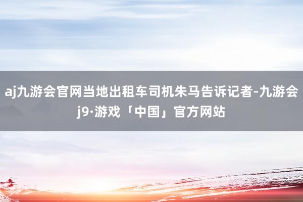 aj九游会官网当地出租车司机朱马告诉记者-九游会j9·游戏「中国」官方网站