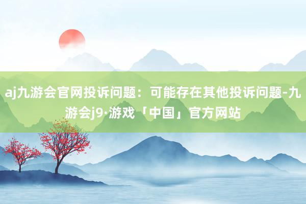 aj九游会官网投诉问题：可能存在其他投诉问题-九游会j9·游戏「中国」官方网站