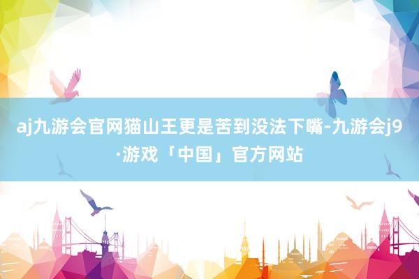 aj九游会官网猫山王更是苦到没法下嘴-九游会j9·游戏「中国」官方网站